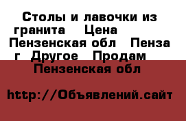 Столы и лавочки из гранита  › Цена ­ 8 000 - Пензенская обл., Пенза г. Другое » Продам   . Пензенская обл.